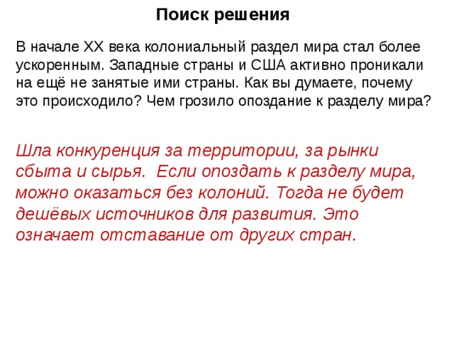 Поиск решения В начале XX века колониальный раздел мира стал более ускоренным. Западные страны и США активно проникали на ещё не занятые ими страны. Как вы думаете, почему это происходило? Чем грозило опоздание к разделу мира? Шла конкуренция за территории, за рынки сбыта и сырья. Если опоздать к разделу мира, можно оказаться без колоний. Тогда не будет дешёвых источников для развития. Это означает отставание от других стран.   