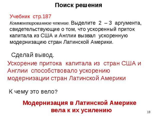 Поиск решения Учебник стр.187 Комментированное чтение. Выделите 2 – 3 аргумента, свидетельствующие о том, что ускоренный приток капитала из США и Англии вызвал ускоренную модернизацию стран Латинской Америки. Сделай вывод . Ускорение притока капитала из стран США и Англии способствовало ускорению модернизации стран Латинской Америки К чему это вело ? Модернизация в Латинской Америке  вела к их усилению    