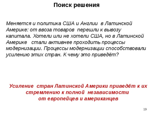 Поиск решения Меняется и политика США и Англии в Латинской Америке: от ввоза товаров перешли к вывозу капитала. Хотели или не хотели США, но в Латинской Америке стали активнее проходить процессы модернизации. Процессы модернизации способствовали усилению этих стран. К чему это приведёт? Усиление стран Латинской Америки приведёт к их стремлению к полной независимости от европейцев и американцев    