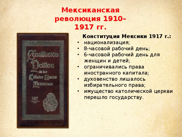 Мексиканская революция 1910–1917 гг. Конституция Мексики 1917 г.: национализация; 8-часовой рабочий день; 6-часовой рабочий день для женщин и детей; ограничивались права иностранного капитала; духовенство лишалось избирательного права; имущество католической церкви перешло государству.  