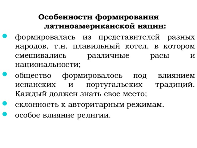  Особенности формирования латиноамериканской нации: формировалась из представителей разных народов, т.н. плавильный котел, в котором смешивались различные расы и национальности; общество формировалось под влиянием испанских и португальских традиций. Каждый должен знать свое место; склонность к авторитарным режимам. особое влияние религии. 