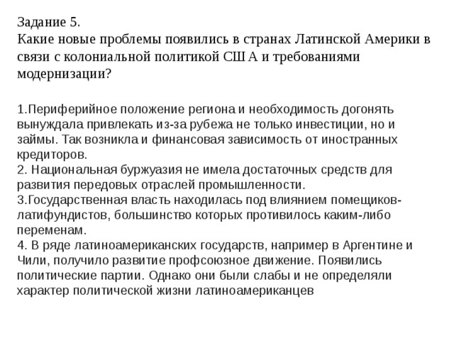 Задание 5.  Какие новые проблемы появились в странах Латинской Америки в связи с колониальной политикой США и требованиями модернизации? 1.Периферийное положение региона и необходимость догонять вынуждала привлекать из-за рубежа не только инвестиции, но и займы. Так возникла и финансовая зависимость от иностранных кредиторов. 2. Национальная буржуазия не имела достаточных средств для развития передовых отраслей промышленности. 3.Государственная власть находилась под влиянием помещиков-латифундистов, большинство которых противилось каким-либо переменам. 4. В ряде латиноамериканских государств, например в Аргентине и Чили, получило развитие профсоюзное движение. Появились политические партии. Однако они были слабы и не определяли характер политической жизни латиноамериканцев 