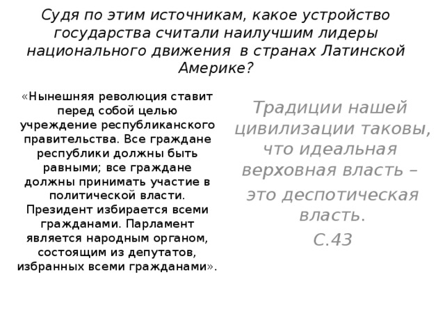 Судя по этим источникам, какое устройство государства считали наилучшим лидеры национального движения в странах Латинской Америке? «Нынешняя революция ставит перед собой целью учреждение республиканского правительства. Все граждане республики должны быть равными; все граждане должны принимать участие в политической власти. Президент избирается всеми гражданами. Парламент является народным органом, состоящим из депутатов, избранных всеми гражданами». Традиции нашей цивилизации таковы, что идеальная верховная власть – это деспотическая власть. С.43 