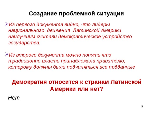 Создание проблемной ситуации Из первого документа видно, что лидеры национального движения Латинской Америки наилучшим считали демократическое устройство государства.  Из второго документа можно понять что традиционно власть принадлежала правителю, которому должны были подчиняться все подданные Демократия относится к странам Латинской Америки или нет? Нет    