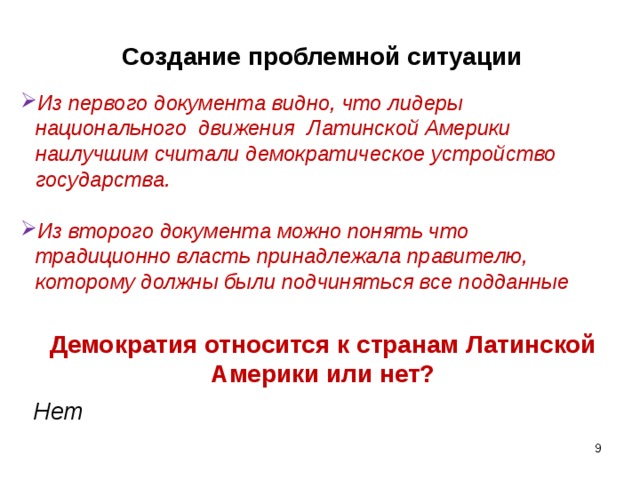 Создание проблемной ситуации Из первого документа видно, что лидеры национального движения Латинской Америки наилучшим считали демократическое устройство государства.  Из второго документа можно понять что традиционно власть принадлежала правителю, которому должны были подчиняться все подданные Демократия относится к странам Латинской Америки или нет? Нет    