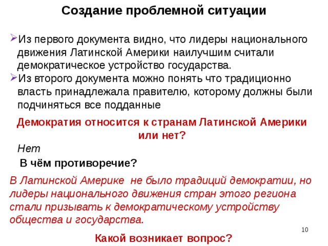 Создание проблемной ситуации Из первого документа видно, что лидеры национального движения Латинской Америки наилучшим считали демократическое устройство государства. Из второго документа можно понять что традиционно власть принадлежала правителю, которому должны были подчиняться все подданные Демократия относится к странам Латинской Америки или нет? Нет В чём противоречие? В Латинской Америке не было традиций демократии, но лидеры национального движения стран этого региона стали призывать к демократическому устройству общества и государства.  Какой возникает вопрос?   