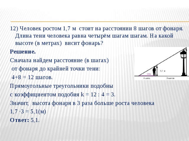 12) Человек ростом 1,7 м стоит на расстоянии 8 шагов от фонаря. Длина тени человека равна четырём шагам шагам. На какой высоте (в метрах) висит фонарь? Решение. Сначала найдем расстояние (в шагах)  от фонаря до крайней точки тени:  4+8 = 12 шагов. Прямоугольные треугольники подобны с коэффициентом подобия k = 12 : 4 = 3. Значит, высота фонаря в 3 раза больше роста человека 1,7 ∙3 = 5,1(м) Ответ: 5,1. 