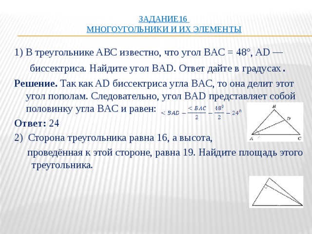 Задание16  Многоугольники и их элементы   1) В треугольнике ABC известно, что угол BAC = 48°, AD — биссектриса. Найдите угол BAD. Ответ дайте в градусах . Решение. Так как AD биссектриса угла BAC, то она делит этот угол пополам. Следовательно, угол BAD представляет собой половинку угла BAC и равен: Ответ:  24 2)  Сторона треугольника равна 16, а высота,  проведённая к этой стороне, равна 19. Найдите площадь этого треугольника. 