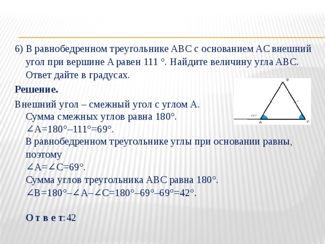 6) В   равнобедренном треугольнике ABC   с основанием AC   внешний угол при вершине A   равен 111 °. Найдите величину угла ABC. Ответ дайте в градусах. Решение. Внешний угол – смежный угол с углом А.  Сумма смежных углов равна 180°.  ∠А=180°–111°=69°.  В   равнобедренном треугольнике углы при основании равны, поэтому  ∠A=∠C=69°.  Сумма углов треугольника АВС   равна 180°.  ∠В=180°–∠А–∠С=180°–69°–69°=42°.   О   т в е т :42 