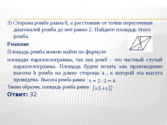 .  3) Сторона ромба равна 8, а расстояние от точки пересечения диагоналей ромба до неё равно 2. Найдите площадь этого ромба. Решение Площадь ромба можно найти по формуле площади параллелограмма, так как ромб – это частный случай параллелограмма. Площадь будем искать как произведение высоты h ромба на длину стороны a , к которой эта высота проведена.  Высота ромба равна  Таким образом, площадь ромба равна Ответ:  32  