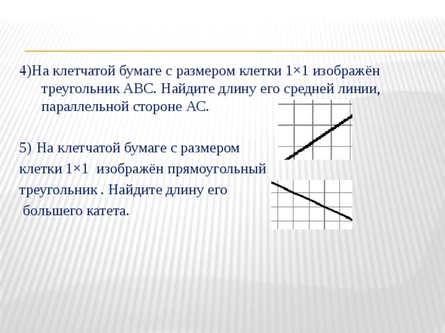 4)На клетчатой бумаге с размером клетки 1×1 изображён треугольник АВС. Найдите длину его средней линии, параллельной стороне АС. 5)  На клетчатой бумаге с размером клетки 1×1 изображён прямоугольный треугольник . Найдите длину его  большего катета. 
