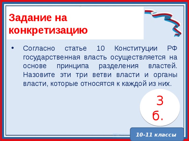 Задание на конкретизацию Согласно статье 10 Конституции РФ государственная власть осуществляется на основе принципа разделения властей. Назовите эти три ветви власти и органы власти, которые относятся к каждой из них. 3 б. . 10-11 классы 