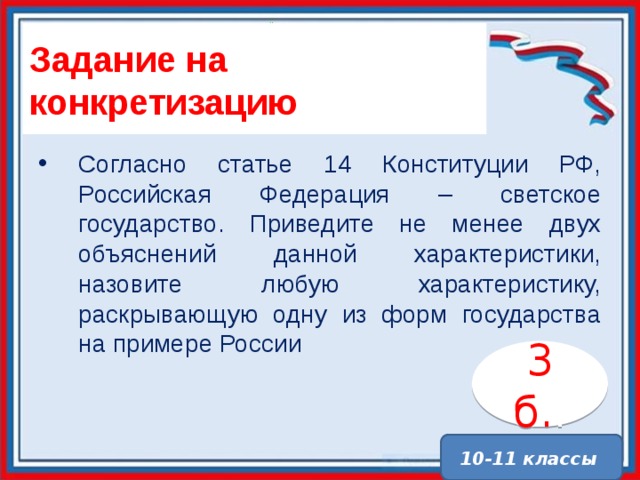 Задание на конкретизацию Согласно статье 14 Конституции РФ, Российская Федерация – светское государство. Приведите не менее двух объяснений данной характеристики, назовите любую характеристику, раскрывающую одну из форм государства на примере России 3 б. . 10-11 классы 