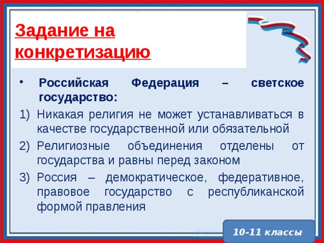 Задание на конкретизацию Российская Федерация – светское государство: Никакая религия не может устанавливаться в качестве государственной или обязательной Религиозные объединения отделены от государства и равны перед законом Россия – демократическое, федеративное, правовое государство с республиканской формой правления 10-11 классы 