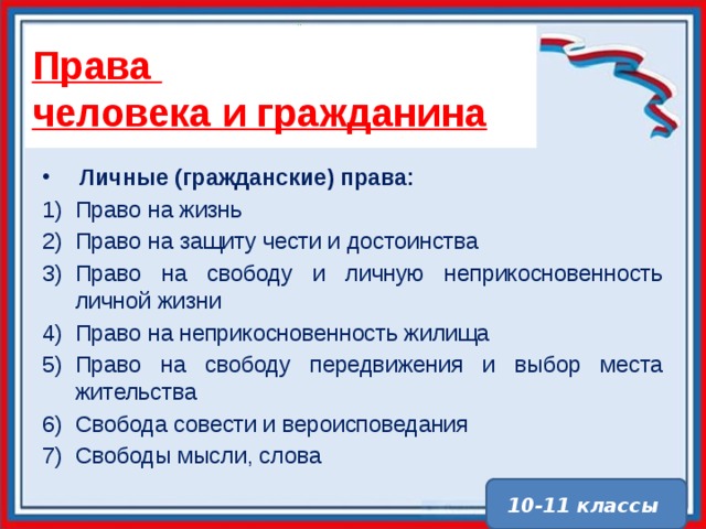 Права  человека и гражданина Личные (гражданские) права: Право на жизнь Право на защиту чести и достоинства Право на свободу и личную неприкосновенность личной жизни Право на неприкосновенность жилища Право на свободу передвижения и выбор места жительства Свобода совести и вероисповедания Свободы мысли, слова 10-11 классы 