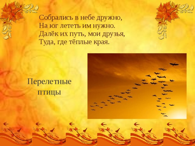 Собрались в небе дружно,  На юг лететь им нужно.  Далёк их путь, мои друзья,  Туда, где тёплые края .   Перелетные птицы 