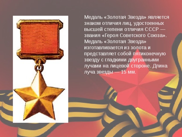 Медаль «Золотая Звезда» является знаком отличия лиц, удостоенных высшей степени отличия СССР — звания «Героя Советского Союза». Медаль «Золотая Звезда» изготавливается из золота и представляет собой пятиконечную звезду с гладкими двугранными лучами на лицевой стороне. Длина луча звезды — 15 мм. 