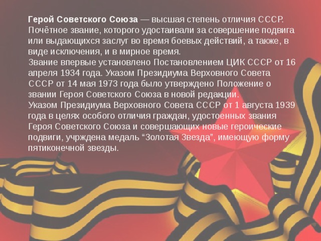 Герой Советского Союза  — высшая степень отличия СССР. Почётное звание, которого удостаивали за совершение подвига или выдающихся заслуг во время боевых действий, а также, в виде исключения, и в мирное время. Звание впервые установлено Постановлением ЦИК СССР от 16 апреля 1934 года. Указом Президиума Верховного Совета СССР от 14 мая 1973 года было утверждено Положение о звании Героя Советского Союза в новой редакции. Указом Президиума Верховного Совета СССР от 1 августа 1939 года в целях особого отличия граждан, удостоенных звания Героя Советского Союза и совершающих новые героические подвиги, учрждена медаль “Золотая Звезда”, имеющую форму пятиконечной звезды. 