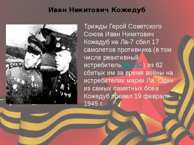 Иван Никитович Кожедуб Трижды Герой Советского Союза Иван Никитович Кожедуб на Ла-7 сбил 17 самолетов противника (в том числе реактивный истребитель Ме-262 ) из 62 сбитых им за время войны на истребителях марки Ла. Один из самых памятных боев Кожедуб провел 19 февраля 1945 г. 