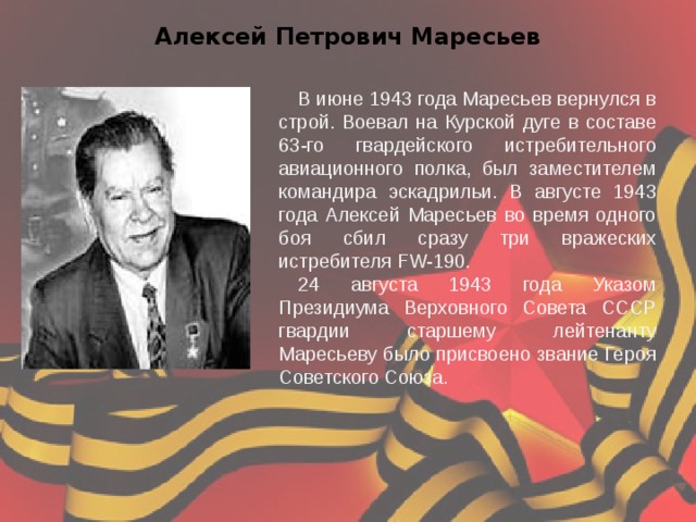 Алексей Петрович Маресьев В июне 1943 года Маресьев вернулся в строй. Воевал на Курской дуге в составе 63-го гвардейского истребительного авиационного полка, был заместителем командира эскадрильи. В августе 1943 года Алексей Маресьев во время одного боя сбил сразу три вражеских истребителя FW-190. 24 августа 1943 года Указом Президиума Верховного Совета СССР гвардии старшему лейтенанту Маресьеву было присвоено звание Героя Советского Союза. 
