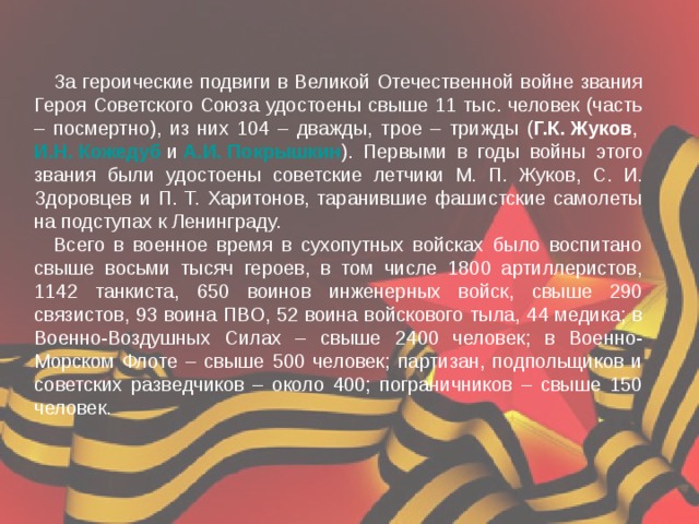 За героические подвиги в Великой Отечественной войне звания Героя Советского Союза удостоены свыше 11 тыс. человек (часть – посмертно), из них 104 – дважды, трое – трижды ( Г.К. Жуков ,  И.Н. Кожедуб  и  А.И. Покрышкин ). Первыми в годы войны этого звания были удостоены советские летчики М. П. Жуков, С. И. Здоровцев и П. Т. Харитонов, таранившие фашистские самолеты на подступах к Ленинграду. Всего в военное время в сухопутных войсках было воспитано свыше восьми тысяч героев, в том числе 1800 артиллеристов, 1142 танкиста, 650 воинов инженерных войск, свыше 290 связистов, 93 воина ПВО, 52 воина войскового тыла, 44 медика; в Военно-Воздушных Силах – свыше 2400 человек; в Военно-Морском Флоте – свыше 500 человек; партизан, подпольщиков и советских разведчиков – около 400; пограничников – свыше 150 человек. 