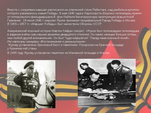 Вместе с солдатами маршал расписался на опаленной стене Рейхстага, над разбитым куполом которого развевалось знамя Победы. 8 мая 1945 года в Карлсхорсте (Берлин) полководец принял от гитлеровского фельдмаршала В. фон Кейтеля безоговорочную капитуляцию фашистской Германии. 24 июня 1945 г. маршал Жуков принимал триумфальный Парад Победы в Москве. В 1955—1957 гг. «Маршал Победы» был министром Обороны СССР.  Американский военный историк Мартин Кайден говорит: «Жуков был полководцем полководцев в ведении войны массовыми армиями двадцатого столетия. Он нанес немцам больше потерь, чем любой другой военачальник. Он был 