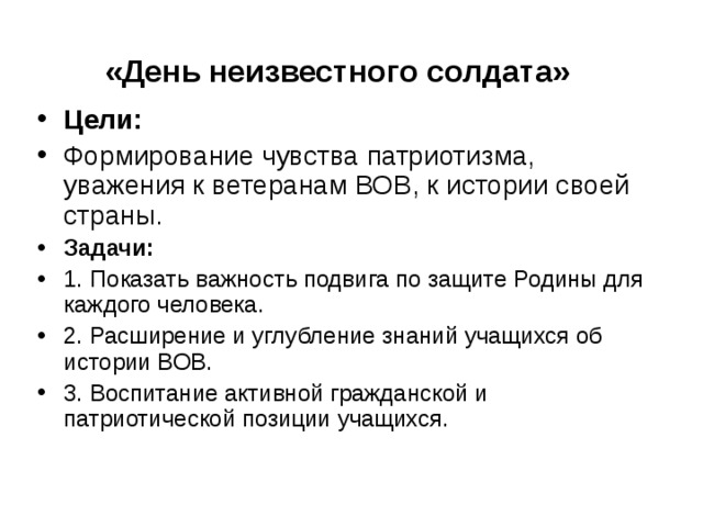 «День неизвестного солдата» Цели: Формирование чувства патриотизма, уважения к ветеранам ВОВ, к истории своей страны. Задачи: 1. Показать важность подвига по защите Родины для каждого человека.                                             2. Расширение и углубление знаний учащихся об истории ВОВ.                                                         3. Воспитание активной гражданской и патриотической позиции учащихся. 