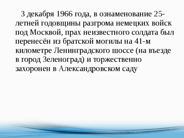  3 декабря 1966 года, в ознаменование 25-летней годовщины разгрома немецких войск под Москвой, прах неизвестного солдата был перенесён из братской могилы на 41-м километре Ленинградского шоссе (на въезде в город Зеленоград) и торжественно захоронен в Александровском саду 