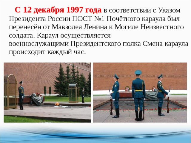  С 12 декабря 1997 года  в соответствии с Указом Президента России ПОСТ №1 Почётного караула был перенесён от Мавзолея Ленина к Могиле Неизвестного солдата. Караул осуществляется военнослужащими Президентского полка Смена караула происходит каждый час. 