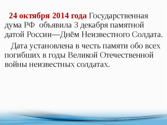  24 октября 2014 года Государственная дума РФ    объявила 3 декабря памятной датой России—Днём Неизвестного Солдата.  Дата установлена в честь памяти обо всех погибших в годы Великой Отечественной войны неизвестных солдатах. 