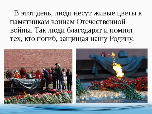  В этот день, люди несут живые цветы к памятникам воинам Отечественной войны. Так люди благодарят и помнят тех, кто погиб, защищая нашу Родину. 