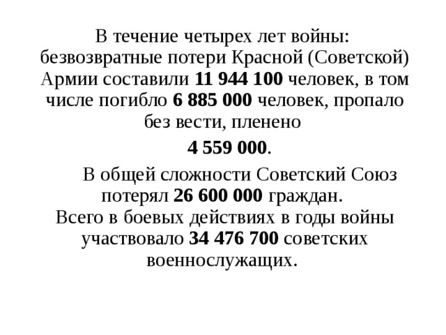 В течение четырех лет войны:   безвозвратные потери Красной (Советской) Армии составили 11 944 100 человек, в том числе погибло 6 885 000 человек, пропало без вести, пленено  4 559 000 .  В общей сложности Советский Союз потерял 26 600 000 граждан.   Всего в боевых действиях в годы войны участвовало 34 476 700 советских военнослужащих.  