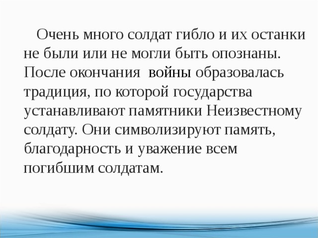  Очень много солдат гибло и их останки не были или не могли быть опознаны. После окончания   войны  образовалась традиция, по которой государства устанавливают памятники Неизвестному солдату. Они символизируют память, благодарность и уважение всем погибшим солдатам. 