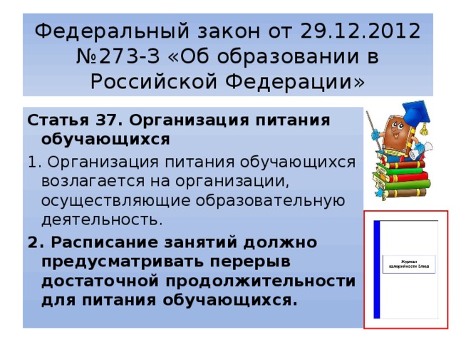 Федеральный закон от 29.12.2012 №273-З «Об образовании в Российской Федерации» Статья 37. Организация питания обучающихся 1. Организация питания обучающихся возлагается на организации, осуществляющие образовательную деятельность. 2. Расписание занятий должно предусматривать перерыв достаточной продолжительности для питания обучающихся. 