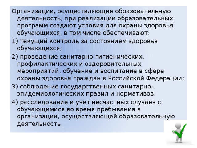 Организации, осуществляющие образовательную деятельность, при реализации образовательных программ создают условия для охраны здоровья обучающихся, в том числе обеспечивают: 1) текущий контроль за состоянием здоровья обучающихся; 2) проведение санитарно-гигиенических, профилактических и оздоровительных мероприятий, обучение и воспитание в сфере охраны здоровья граждан в Российской Федерации; 3) соблюдение государственных санитарно-эпидемиологических правил и нормативов; 4) расследование и учет несчастных случаев с обучающимися во время пребывания в организации, осуществляющей образовательную деятельность 