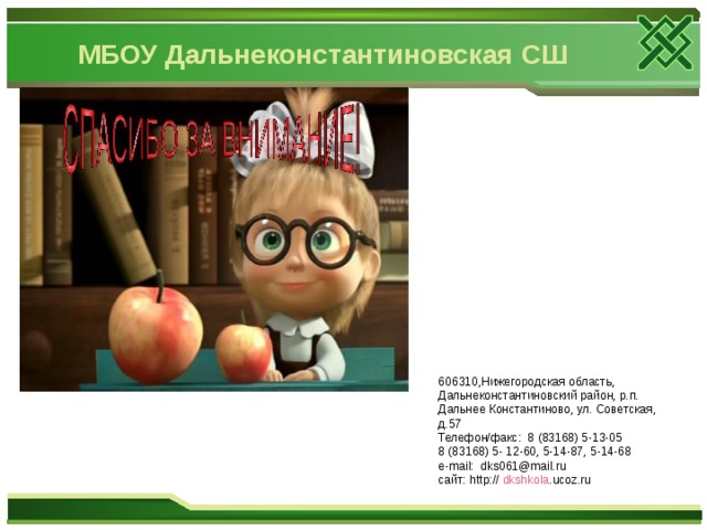 МБОУ Дальнеконстантиновская СШ 606310,Нижегородская область, Дальнеконстантиновский район, р.п. Дальнее Константиново, ул. Советская, д.57 Телефон/факс: 8 (83168) 5-13-05 8 (83168) 5- 12-60, 5-14-87, 5-14-68 e-mail: dks061@mail.ru сайт : http:// dkshkola .ucoz.ru  