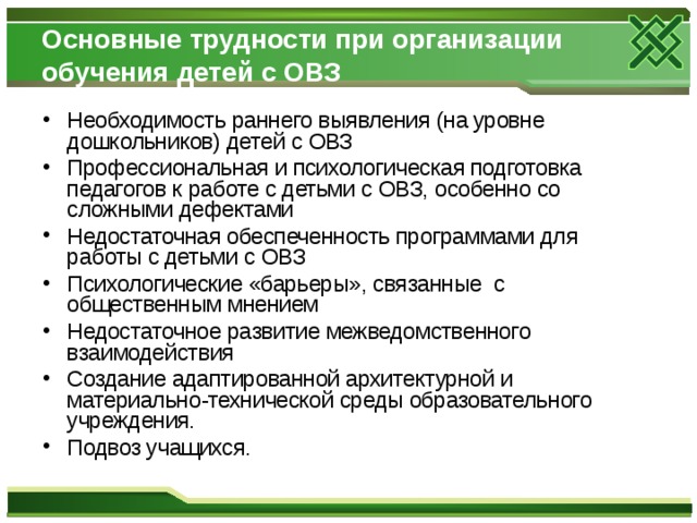 Основные трудности при организации обучения детей с ОВЗ Необходимость раннего выявления (на уровне дошкольников) детей с ОВЗ Профессиональная и психологическая подготовка педагогов к работе с детьми с ОВЗ, особенно со сложными дефектами Недостаточная обеспеченность программами для работы с детьми с ОВЗ Психологические «барьеры», связанные с общественным мнением Недостаточное развитие межведомственного взаимодействия Создание адаптированной архитектурной и материально-технической среды образовательного учреждения. Подвоз учащихся. 