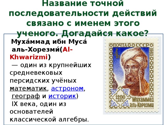 Название точной последовательности действий связано с именем этого ученого. Догадайся какое?   Муха́ммад ибн Муса́  аль-Хорезми́( Al-Khwarizmi )  — один из крупнейших средневековых персидских учёных математик ,  астроном ,   географ   и  историк )  IX века, один из основателей классической алгебры. 