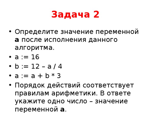 Задача 2 Определите значение переменной a после исполнения данного алгоритма. a := 16 b := 12 – a / 4 a := a + b * 3 Порядок действий соответствует правилам арифметики. В ответе укажите одно число – значение переменной a . 
