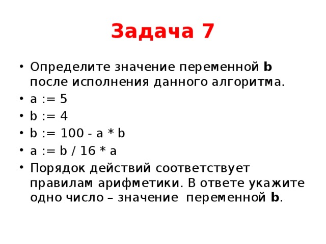 Задача 7 Определите значение переменной b после исполнения данного алгоритма. a := 5 b := 4 b := 100 - а * b а := b / 16 * a Порядок действий соответствует правилам арифметики. В ответе укажите одно число – значение переменной b . 