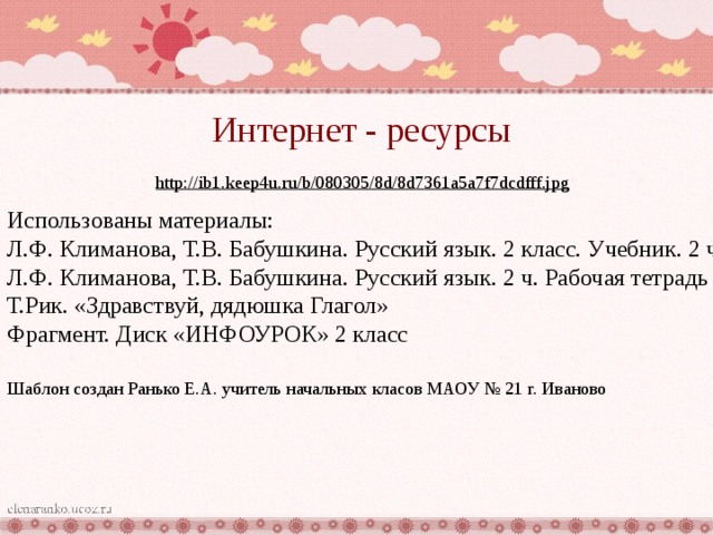 Интернет - ресурсы http://ib1.keep4u.ru/b/080305/8d/8d7361a5a7f7dcdfff.jpg  Использованы материалы: Л.Ф. Климанова, Т.В. Бабушкина. Русский язык. 2 класс. Учебник. 2 ч. Л.Ф. Климанова, Т.В. Бабушкина. Русский язык. 2 ч. Рабочая тетрадь Т.Рик. «Здравствуй, дядюшка Глагол» Фрагмент. Диск «ИНФОУРОК» 2 класс  Шаблон создан Ранько Е.А. учитель начальных класов МАОУ № 21 г. Иваново 