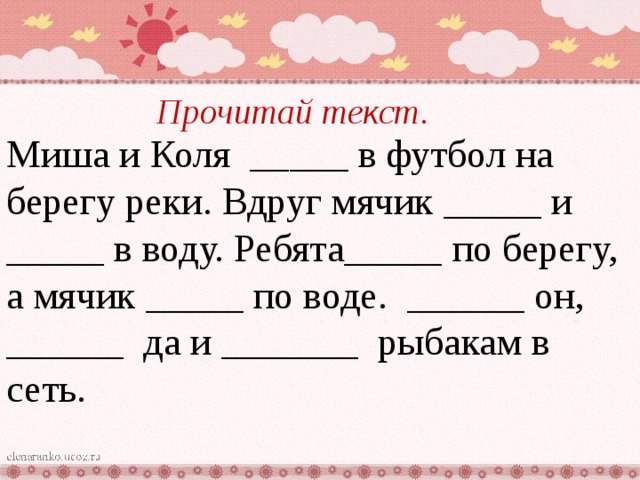 Прочитай текст. Миша и Коля _____ в футбол на берегу реки. Вдруг мячик _____ и _____ в воду. Ребята_____ по берегу, а мячик _____ по воде. ______ он, ______ да и _______ рыбакам в сеть. 