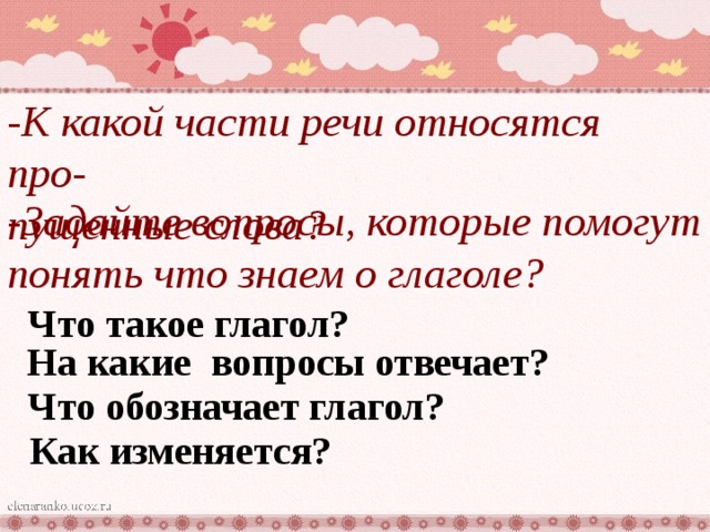 -К какой части речи относятся про- пущенные слова? -Задайте вопросы, которые помогут понять что знаем о глаголе?  Что такое глагол?  На какие вопросы отвечает?  Что обозначает глагол? Как изменяется?  