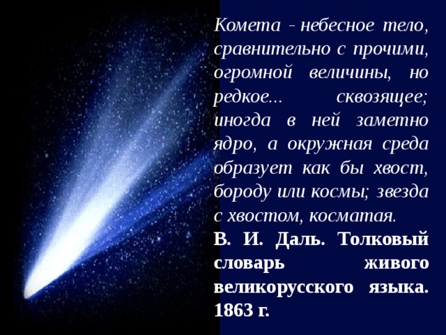 Комета - небесное тело, сравнительно с прочими, огромной величины, но редкое... сквозящее; иногда в ней заметно ядро, а окружная среда образует как бы хвост, бороду или космы; звезда с хвостом, косматая. В. И. Даль. Толковый словарь живого великорусского языка. 1863 г. 
