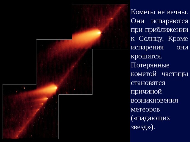 Кометы не вечны. Они испаряются при приближении к Солнцу. Кроме испарения они крошатся. Потерянные кометой частицы становятся причиной возникновения метеоров («падающих звезд»). 