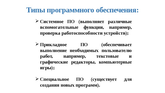 Типы программного обеспечения: Системное ПО (выполняет различные вспомогательные функции, например, проверка работоспособности устройств);  Прикладное ПО (обеспечивает выполнение необходимых пользователю работ, например, текстовые и графические редакторы, компьютерные игры);  Специальное ПО (существует для создания новых программ). 
