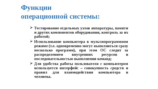 Функции  операционной системы: Тестирование отдельных узлов аппаратуры, памяти и других компонентов оборудования, контроль за их работой; Использование компьютера в мультипрограммном режиме (т.е. одновременно могут выполняться сразу несколько программ), при этом ОС следит за распределением внутренних ресурсов и последовательностью выполнения команд; Для удобства работы пользователя с компьютером используется интерфейс – совокупность средств и правил для взаимодействия компьютера и человека. 