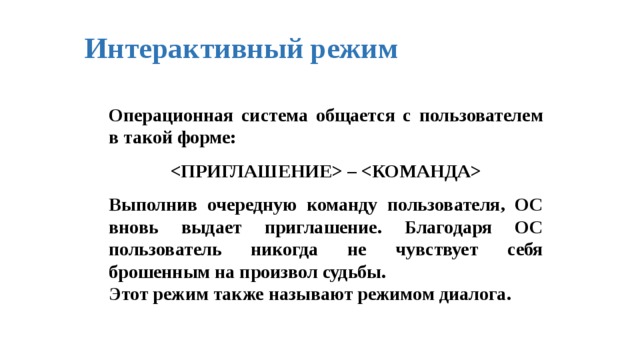 Интерактивный  режим Операционная система общается с пользователем в такой форме:   –   Выполнив очередную команду пользователя, ОС вновь выдает приглашение. Благодаря ОС пользователь никогда не чувствует себя брошенным на произвол судьбы. Этот режим также называют режимом диалога. 