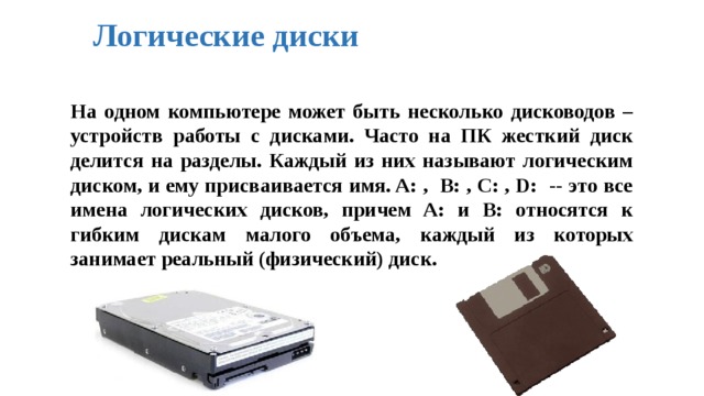 Логические диски На одном компьютере может быть несколько дисководов – устройств работы с дисками. Часто на ПК жесткий диск делится на разделы. Каждый из них называют логическим диском, и ему присваивается имя. A: , B: , C: , D: -- это все имена логических дисков, причем A: и B: относятся к гибким дискам малого объема, каждый из которых занимает реальный (физический) диск. 