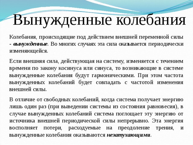 Вынужденные колебания Колебания, происходящие под действием внешней переменной силы - вынужденные . Во многих случаях эта сила оказывается периодически изменяющейся. Если внешняя сила, действующая на систему, изменяется с течением времени по закону косинуса или синуса, то возникающие в системе вынужденные колебания будут гармоническими. При этом частота вынужденных колебаний будет совпадать с частотой изменения внешней силы. В отличие от свободных колебаний, когда система получает энергию лишь один раз (при выведении системы из состояния равновесия), в случае вынужденных колебаний система поглощает эту энергию от источника внешней периодической силы непрерывно. Эта энергия восполняет потери, расходуемые на преодоление трения, и вынужденные колебания оказываются незатухающими . 